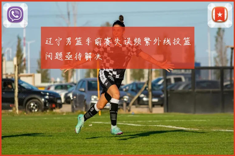 辽宁男篮季前赛失误频繁外线投篮问题亟待解决