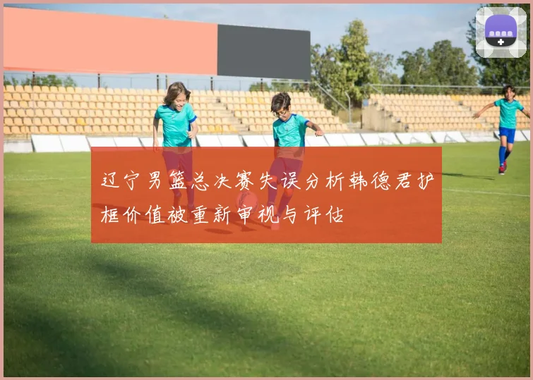 辽宁男篮总决赛失误分析韩德君护框价值被重新审视与评估