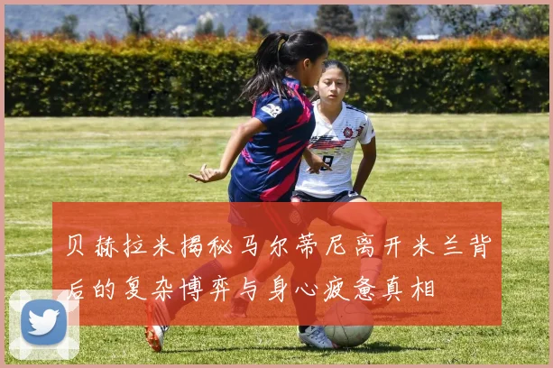 贝赫拉米揭秘马尔蒂尼离开米兰背后的复杂博弈与身心疲惫真相
