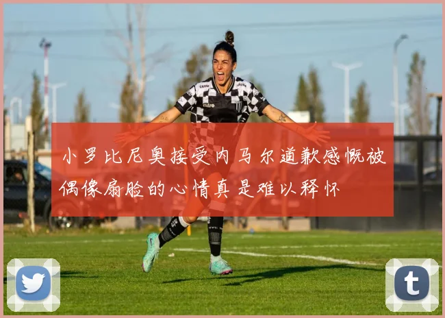 小罗比尼奥接受内马尔道歉感慨被偶像扇脸的心情真是难以释怀
