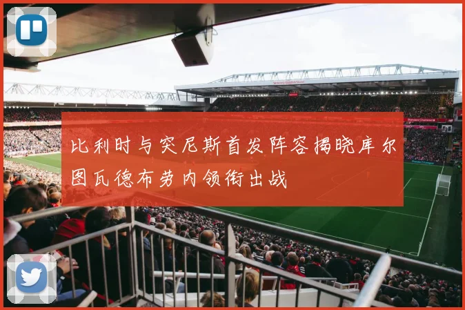 比利时与突尼斯首发阵容揭晓库尔图瓦德布劳内领衔出战