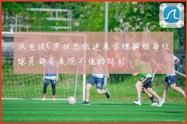 沃克谈C罗状态低迷表示理解称每位球员都有表现不佳的时刻