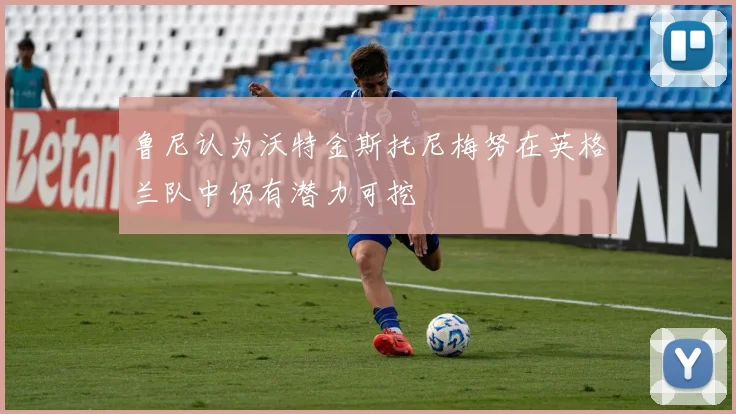 鲁尼认为沃特金斯托尼梅努在英格兰队中仍有潜力可挖