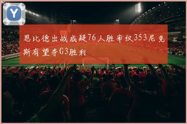 恩比德出战成疑76人胜率仅353尼克斯有望夺G3胜利