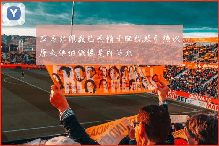 亚马尔佩戴巴西帽子晒视频引热议原来他的偶像是内马尔