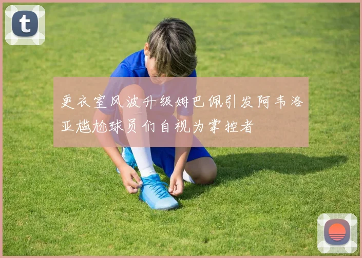 更衣室风波升级姆巴佩引发阿韦洛亚尴尬球员们自视为掌控者
