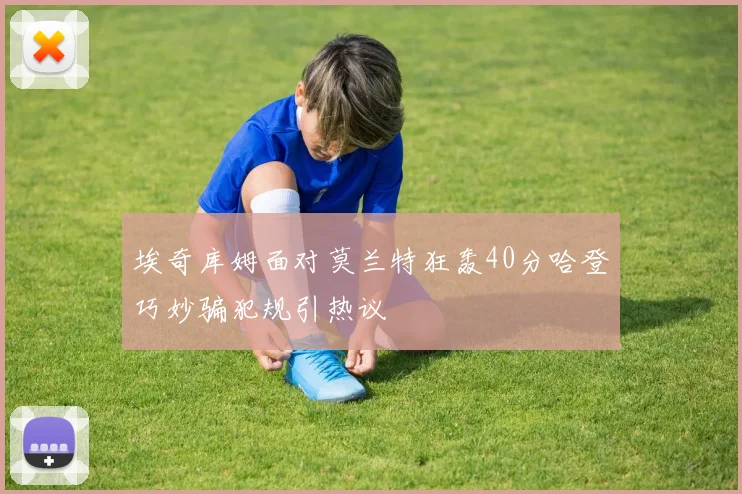 埃奇库姆面对莫兰特狂轰40分哈登巧妙骗犯规引热议