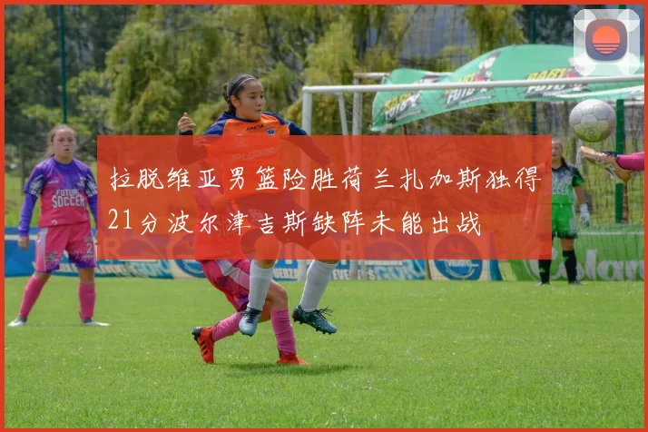 拉脱维亚男篮险胜荷兰扎加斯独得21分波尔津吉斯缺阵未能出战