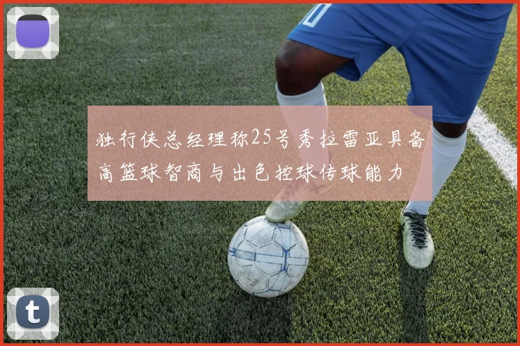 独行侠总经理称25号秀拉雷亚具备高篮球智商与出色控球传球能力